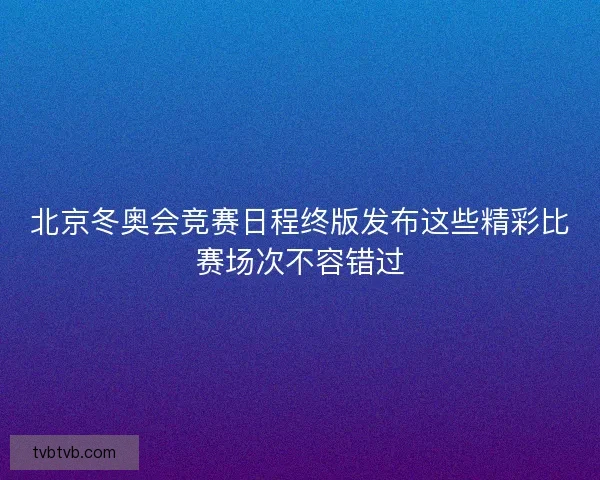 北京冬奥会竞赛日程终版发布这些精彩比赛场次不容错过