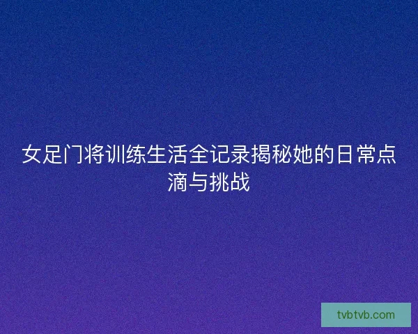 女足门将训练生活全记录揭秘她的日常点滴与挑战